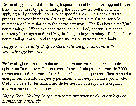 Text Box: Reflexology is stimulation through specific hand techniques applied to the hands and/or feet by gently nudging the body toward better function applying a �light touch� pressure to specific areas.  This non-invasive process improves lymphatic drainage and venous circulation, muscle relaxation and stimulation to the nerve pathways.  The feet have over 7,000 nerve endings.  When this specific touch is applied, energy is released, removing blockages and enabling the body to begin healing.  Each of these nerve endings correspond to organs and major systems in the body.Happy Feet�Healthy Body conducts reflexology treatments with aromatherapy included.����������������������������������Reflexolog�a es una estimulaci�n de las manos y/o pies por medio de aplicar un �toque ligero� a area espec�ficas.  Cada pie tiene mas de 7,000 terminaciones de nervios.  Cuando se aplica este toque espec�fica, se suelta energ�a, removiendo bloques y permitiendo al cuerpo sanarse por si solo.  Cada una de estas terminaciones de los nervios corresponde a �rganos y sistemas mayores en el cuerpo.Happy Feet�Healthy Body conduce sus tratamientos de reflexolog�a con aromater�pia inclu�da.