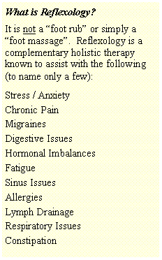 Text Box: What is Reflexology?It is not a �foot rub� or simply a �foot massage�.  Reflexology is a complementary holistic therapy known to assist with the following (to name only a few):Stress / AnxietyChronic PainMigrainesDigestive IssuesHormonal ImbalancesFatigueSinus IssuesAllergiesLymph DrainageRespiratory IssuesConstipation