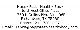 Text Box: Happy Feet�Healthy BodyNorthwest Office Plaza1750 N Collins Blvd Ste 106FRichardson, TX 75080Phone:  214-738-1477Email:  Tanya@happyfeet-healthybody.com