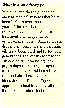 Text Box: What is Aromatherapy?It is a holistic therapy based on ancient medical systems that have been built up over thousands of years.  The use of aromatic remedies is a much older form of treatment than allopathic or orthodox medicine.  Unlike modern drugs, plant remedies and essential oils have been tried and tested over generations and known to treat the �whole body�, producing both psychological and physiological effects as they are rubbed into the skin and absorbed into the bloodstream.  This is a �green� approach to health without all of the chemical side effects.